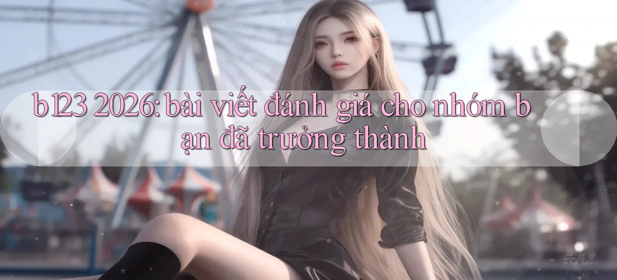 b123 2026 bài viết đánh giá cho nhóm bạn đã trưởng thành