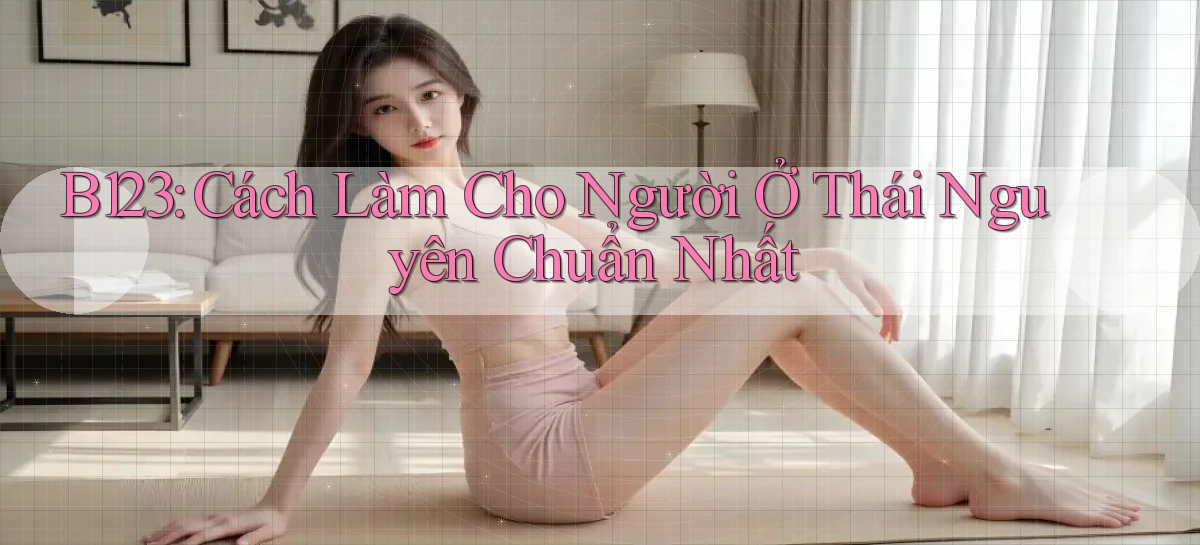 b123 cách làm cho người ở Thái Nguyên chuẩn nhất