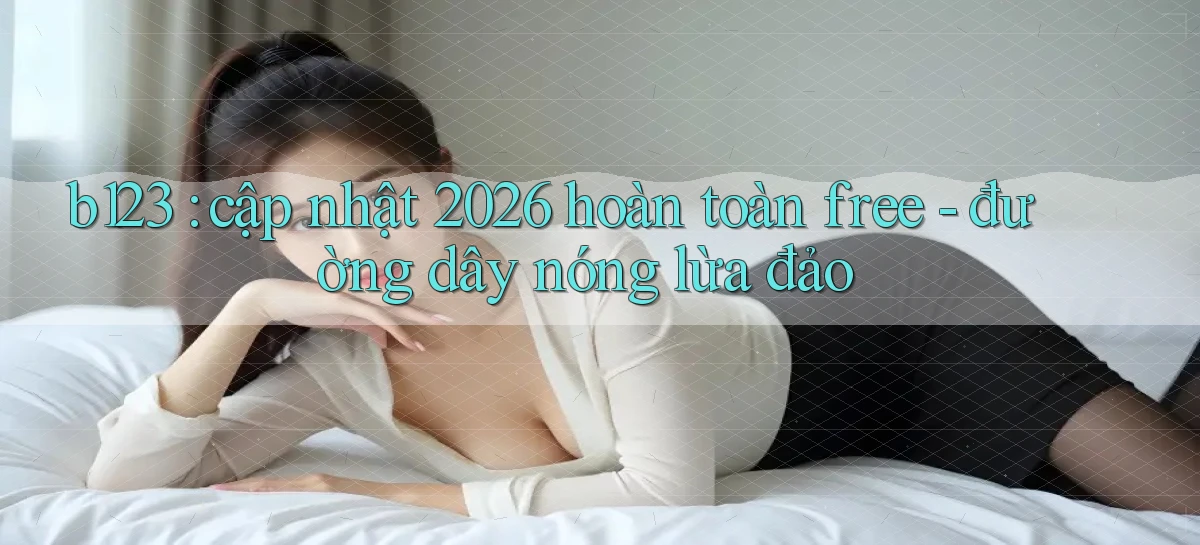 b123 cập nhật 2026 hoàn toàn free   đường dây nóng lừa đảo