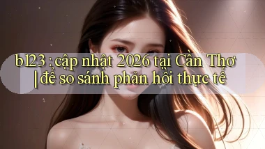 b123 cập nhật 2026 tại Cần Thơ để so sánh phản hồi thực tế