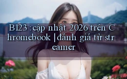 B123 cập nhật 2026 trên Chromebook đánh giá từ streamer
