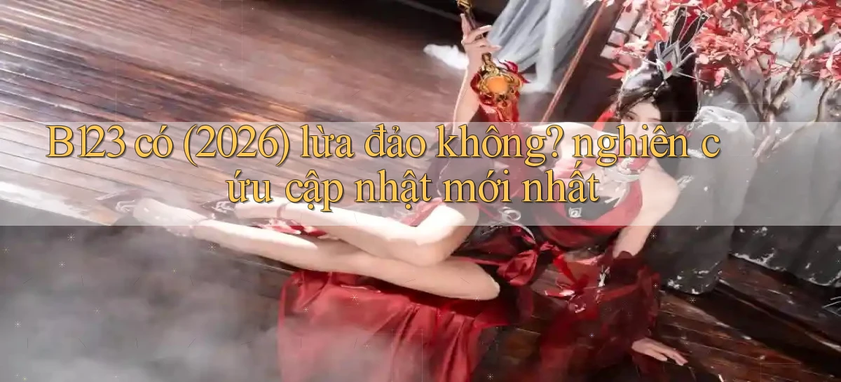 B123 có (2026) lừa đảo không nghiên cứu cập nhật mới nhất