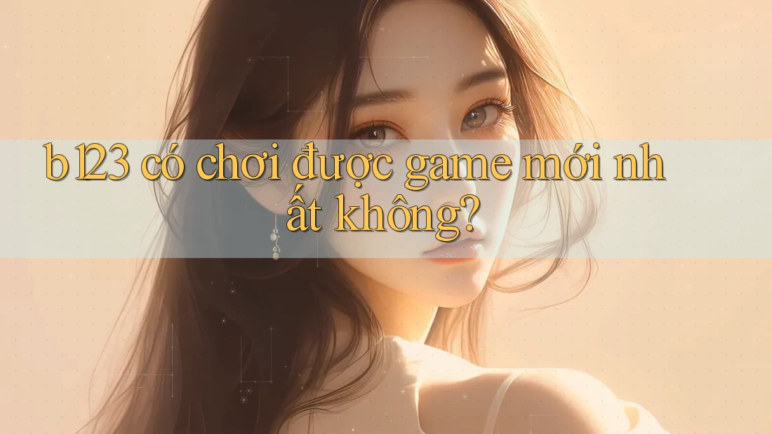 b123 có chơi được game mới nhất không? b123 có chơi được game mới nhất không?