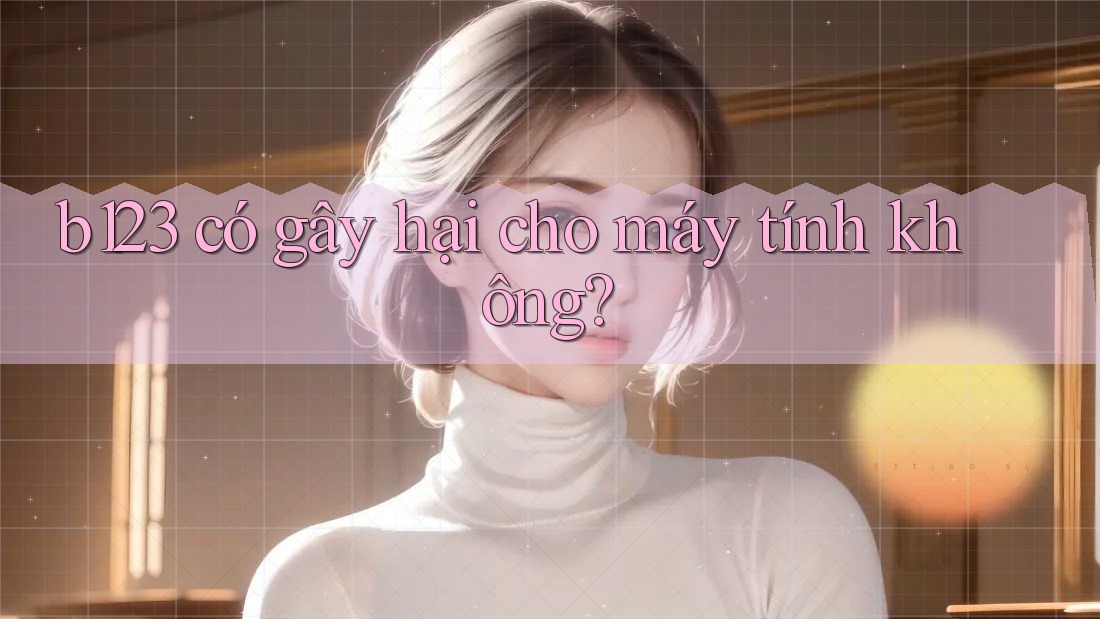 b123 có gây hại cho máy tính không?