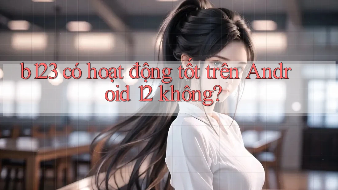 b123 có hoạt động tốt trên Android 12 không?