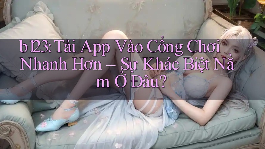 b123: Tải App Vào Cổng Chơi Nhanh Hơn – Sự Khác Biệt Nằm Ở Đâu?
