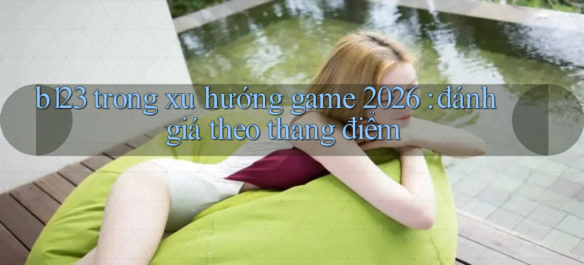 b123 trong xu hướng game 2026 đánh giá theo thang điểm