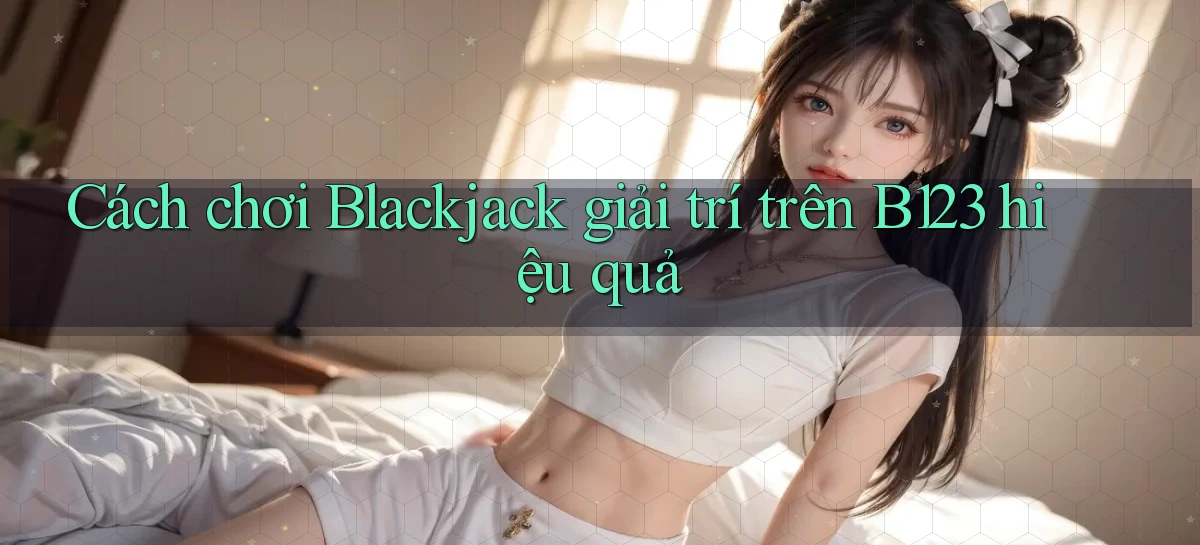 cách chơi blackjack giải trí trên b123 hiệu quả