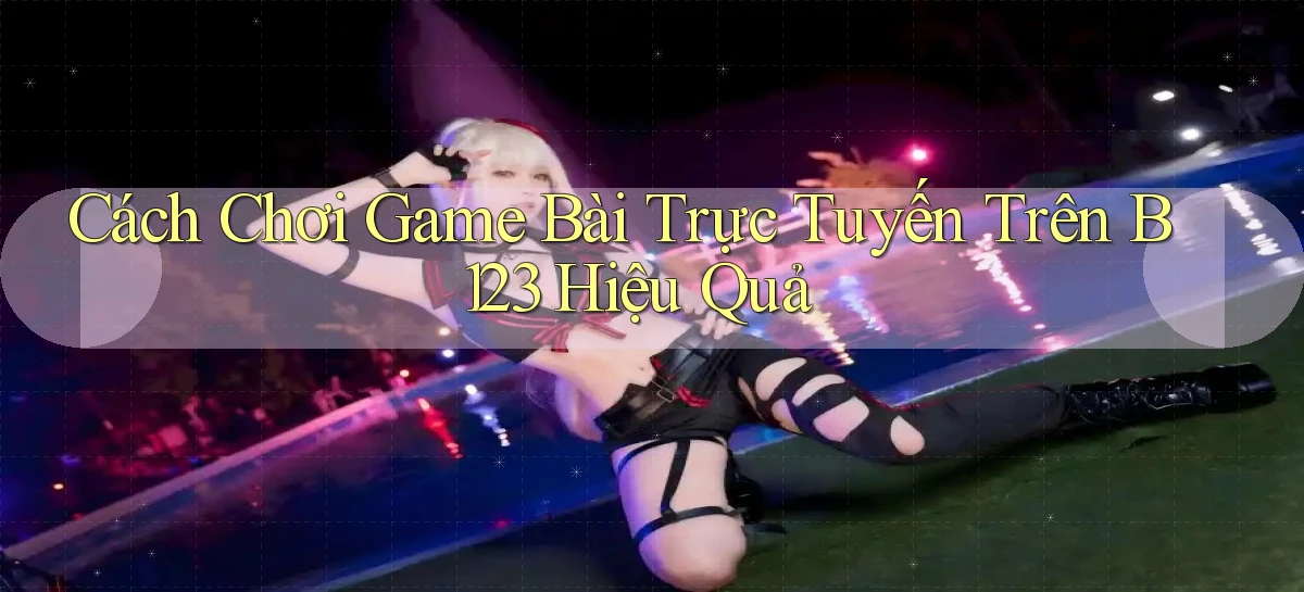 cách chơi game bài trực tuyến trên b123 hiệu quả