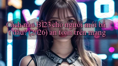Cách nào B123 cho người mới bắt đầu (2026) an toàn trên mạng