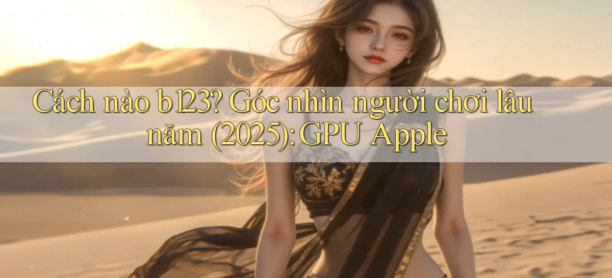 Cách nào b123 góc nhìn người chơi lâu năm (2025) GPU Apple