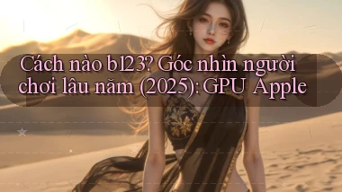 Cách nào b123 góc nhìn người chơi lâu năm (2025) GPU Apple