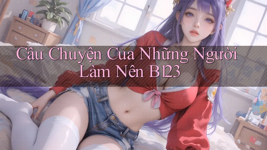 Câu Chuyện Của Những Người Làm Nên B123 Câu Chuyện Của Những Người Làm Nên B123