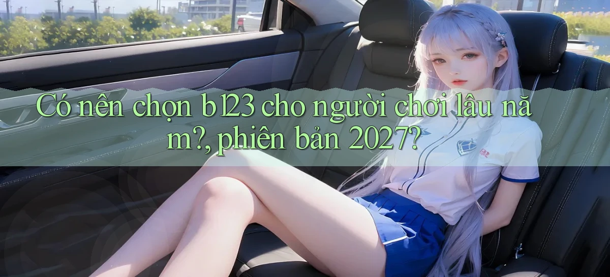 Có nên chọn b123 cho người chơi lâu năm, phiên bản 2027