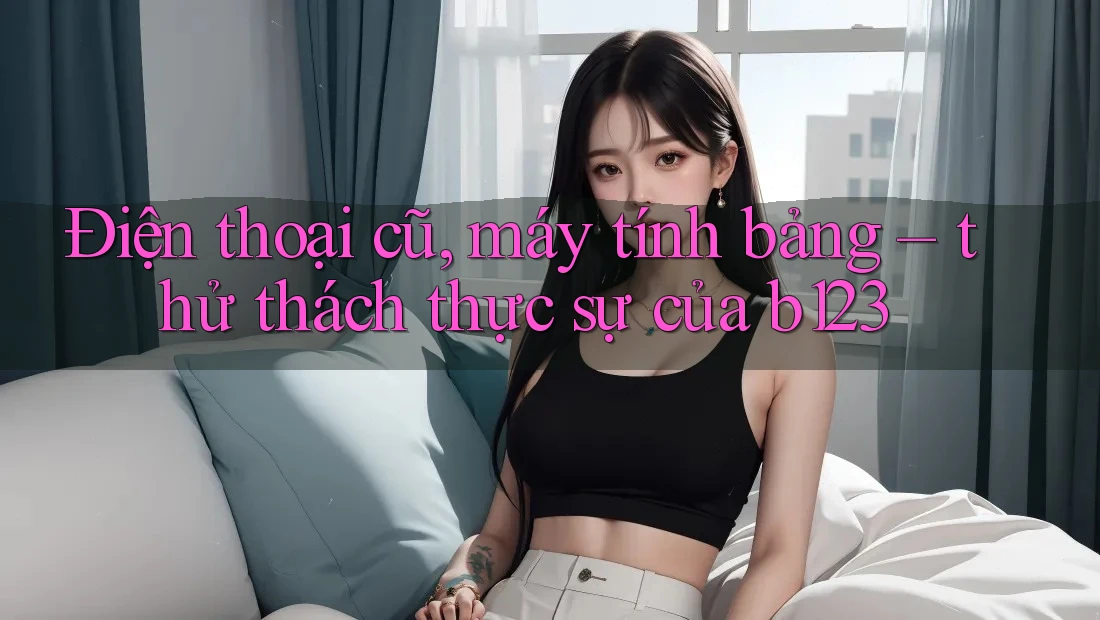 Điện thoại cũ, máy tính bảng – thử thách thực sự của b123