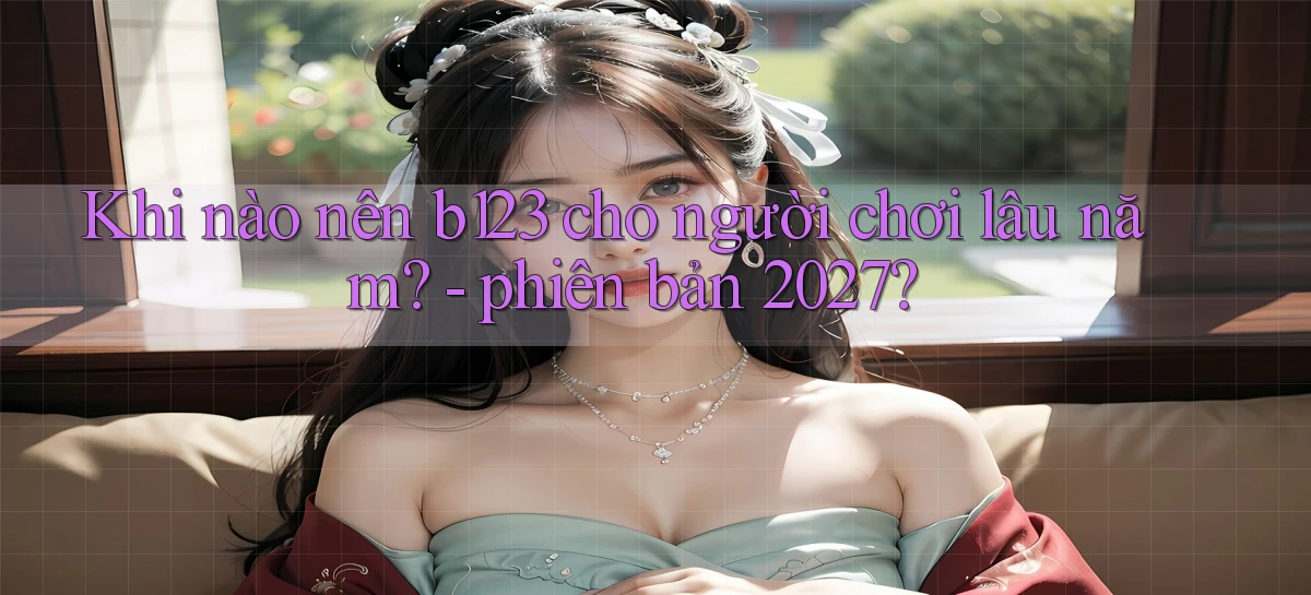 Khi nào nên b123 cho người chơi lâu năm   phiên bản 2027