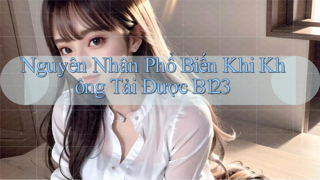Nguyên Nhân Phổ Biến Khi Không Tải Được B123