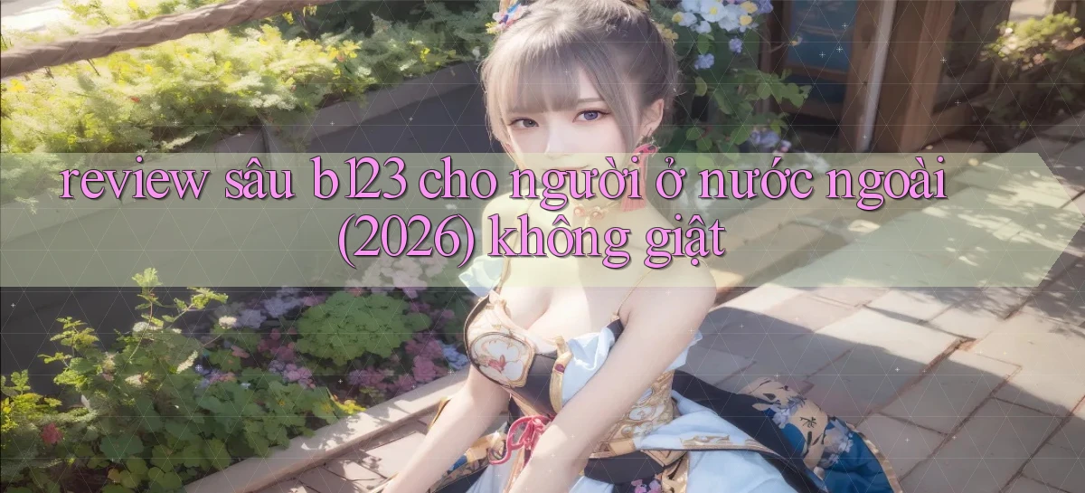 review sâu b123 cho người ở nước ngoài (2026) không giật