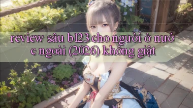 review sâu b123 cho người ở nước ngoài (2026) không giật
