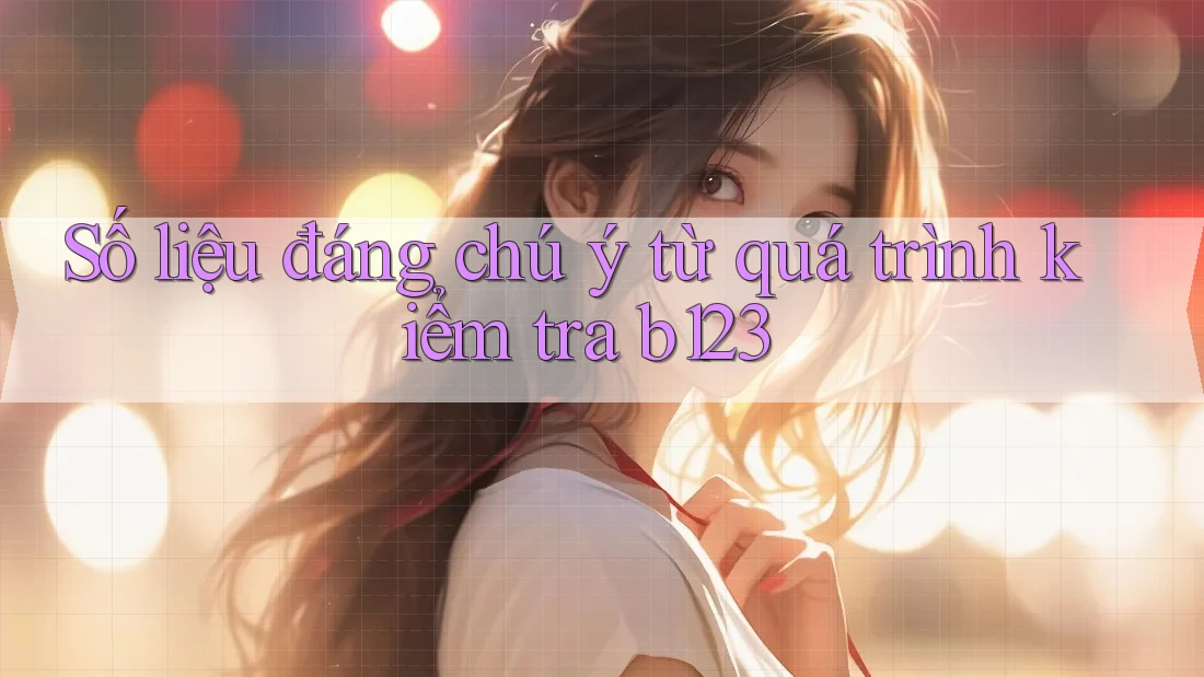 Số liệu đáng chú ý từ quá trình kiểm tra b123