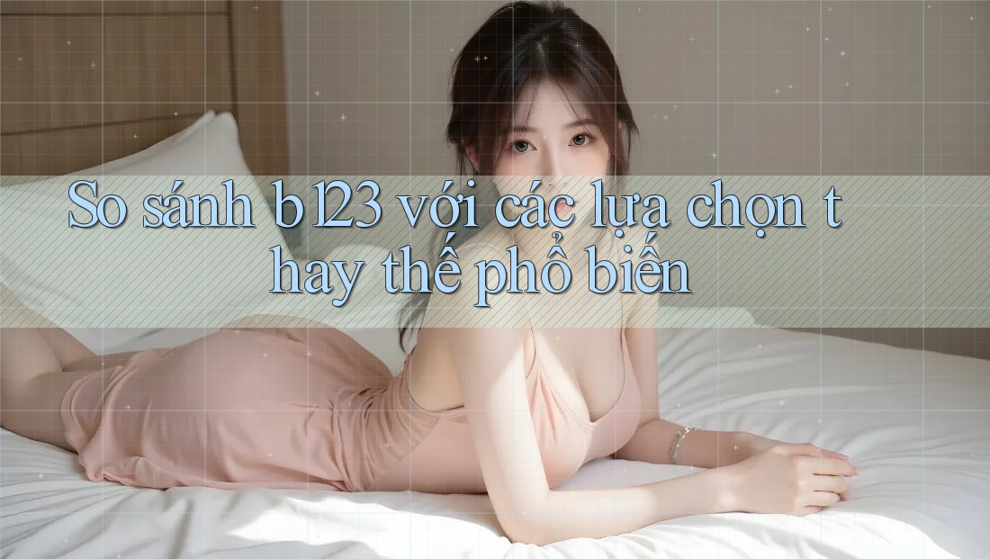 So sánh b123 với các lựa chọn thay thế phổ biến