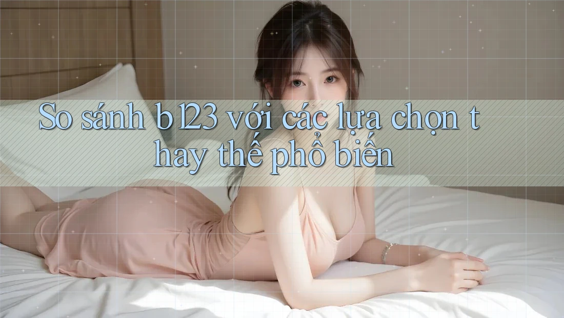 So sánh b123 với các lựa chọn thay thế phổ biến