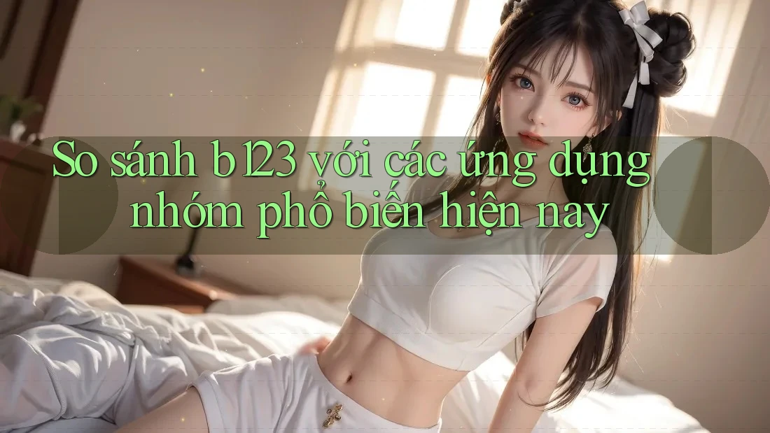 So sánh b123 với các ứng dụng nhóm phổ biến hiện nay
