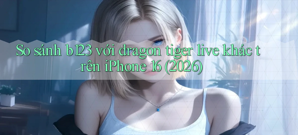 So sánh b123 với dragon tiger live khác trên iPhone 16 (2026)