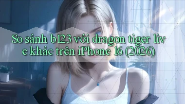 So sánh b123 với dragon tiger live khác trên iPhone 16 (2026)