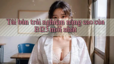 tải bản trải nghiệm nâng cao của b123 mới nhất
