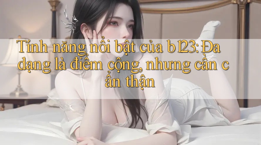 Tính năng nổi bật của b123: Đa dạng là điểm cộng, nhưng cần cẩn thận