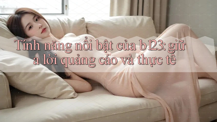 Tính năng nổi bật của b123: giữa lời quảng cáo và thực tế