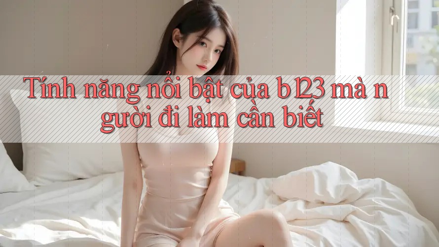 Tính năng nổi bật của b123 mà người đi làm cần biết