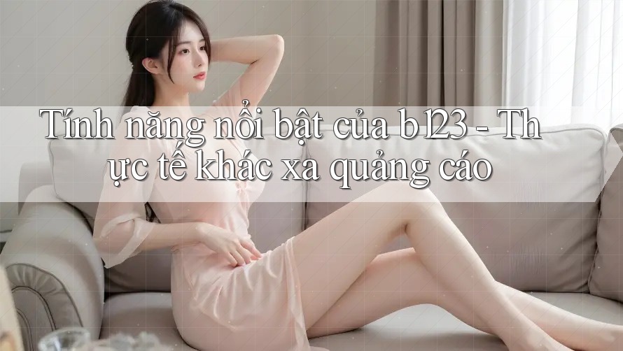 Tính năng nổi bật của b123 - Thực tế khác xa quảng cáo