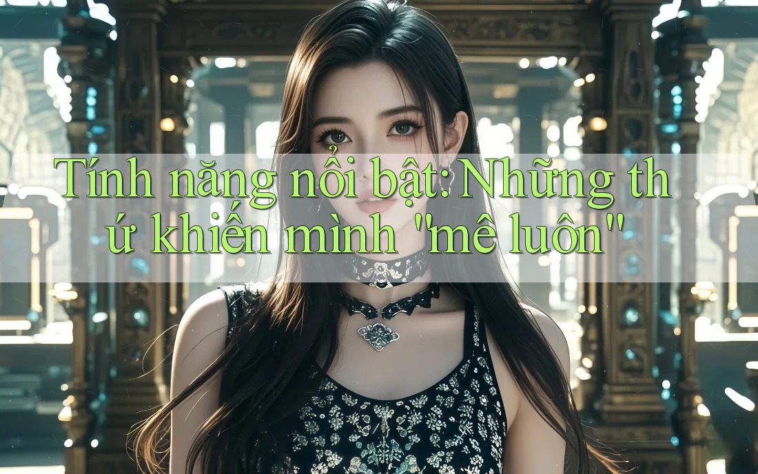 Tính năng nổi bật: Những thứ khiến mình “mê luôn”