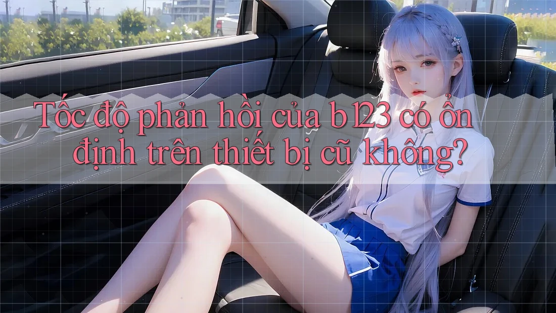 Tốc độ phản hồi của b123 có ổn định trên thiết bị cũ không?
