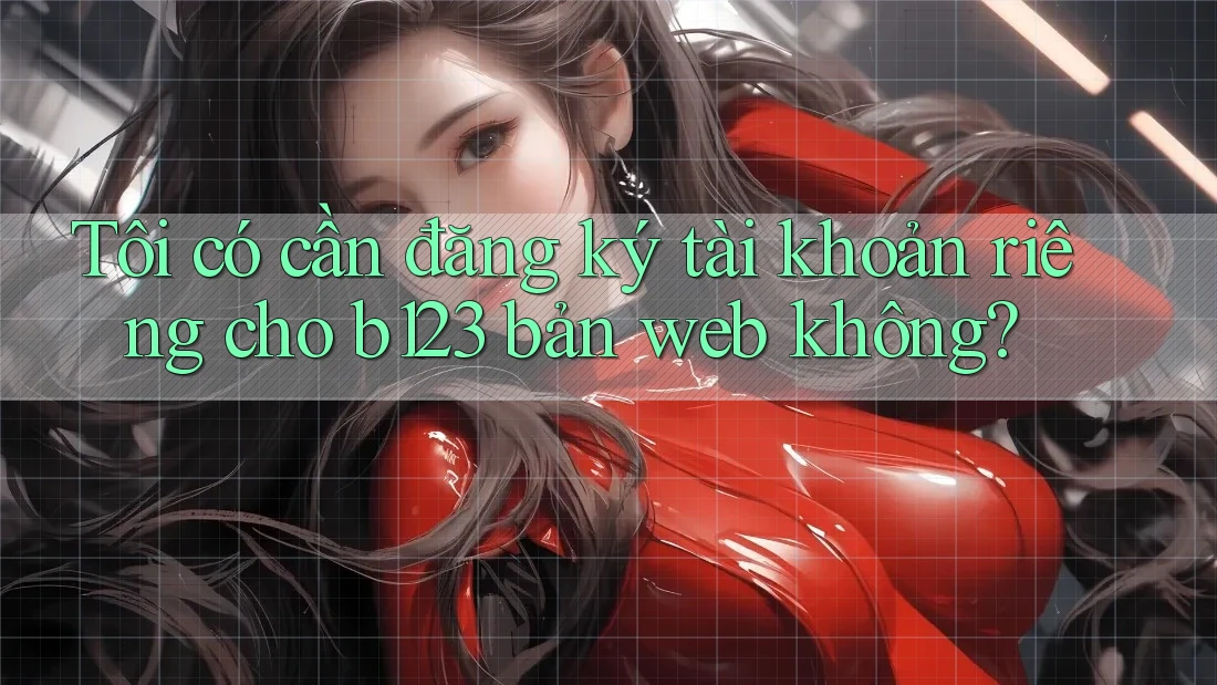 Tôi có cần đăng ký tài khoản riêng cho b123 bản web không?