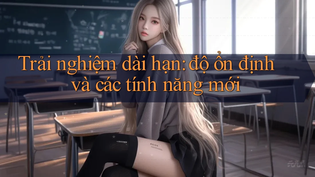 Trải nghiệm dài hạn: độ ổn định và các tính năng mới