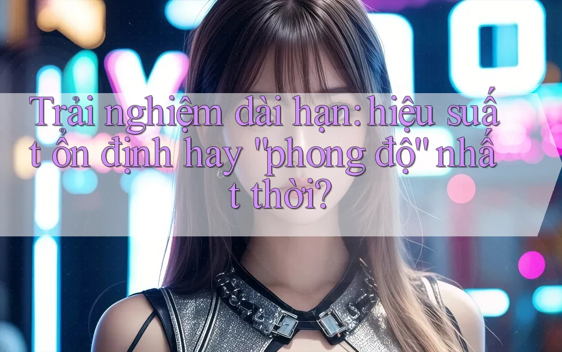 Trải nghiệm dài hạn: hiệu suất ổn định hay “phong độ” nhất thời?