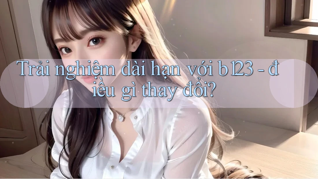 Trải nghiệm dài hạn với b123 - điều gì thay đổi?