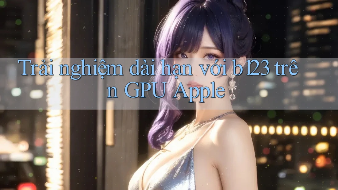 Trải nghiệm dài hạn với b123 trên GPU Apple