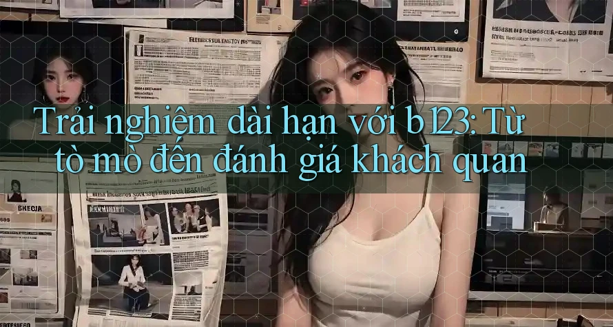 Trải nghiệm dài hạn với b123: Từ tò mò đến đánh giá khách quan