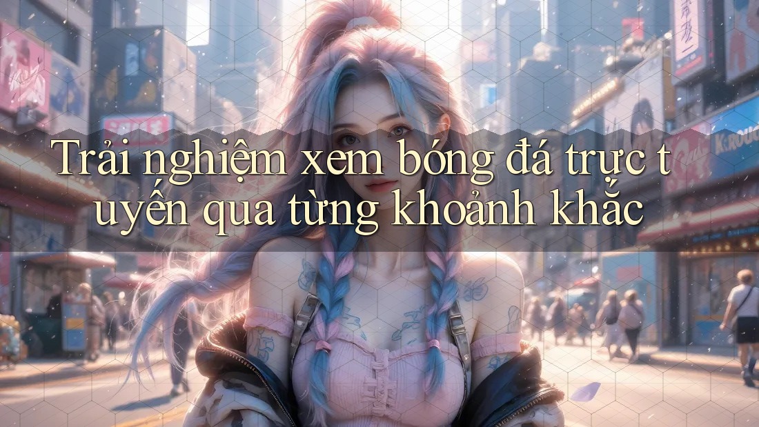 Trải nghiệm xem bóng đá trực tuyến qua từng khoảnh khắc