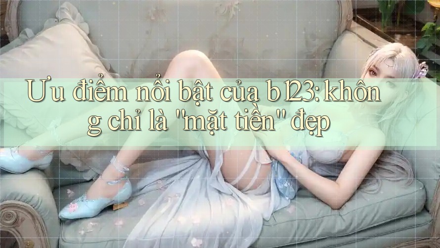 Ưu điểm nổi bật của b123: không chỉ là “mặt tiền” đẹp