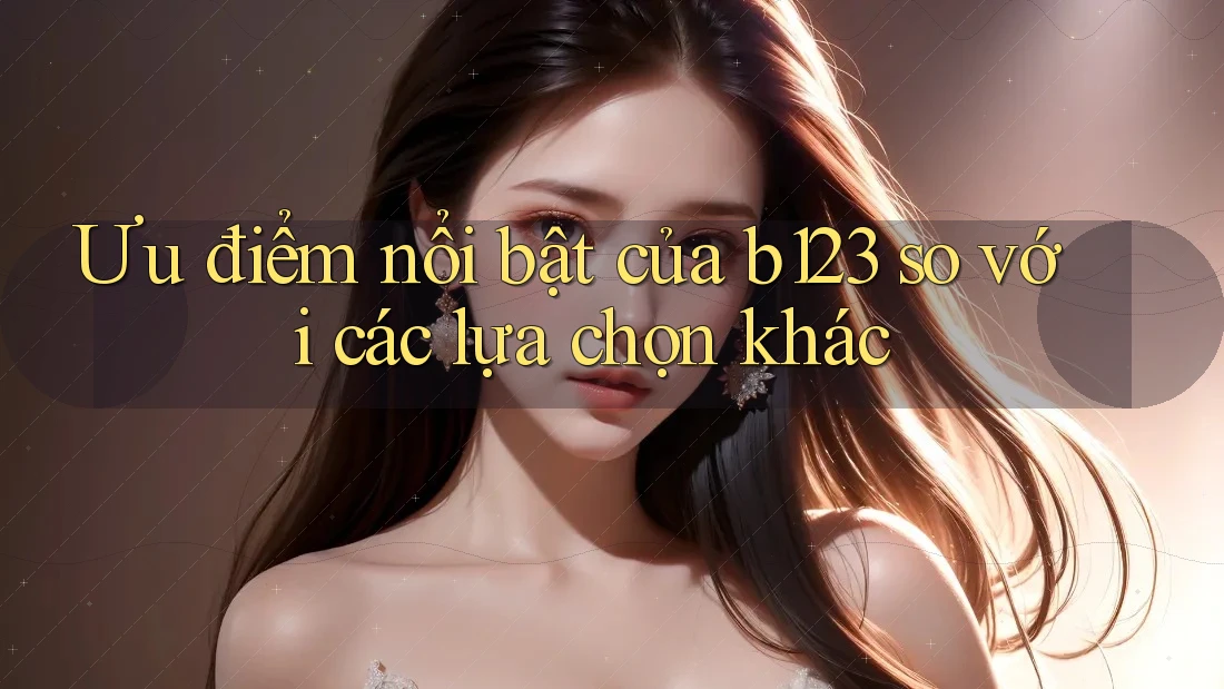 Ưu điểm nổi bật của b123 so với các lựa chọn khác