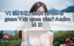 Vì sao b123 được reviewer game Việt quan tâm Android 13