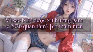 Vì sao b123 được xu hướng game 2026 quan tâm có thâm niên